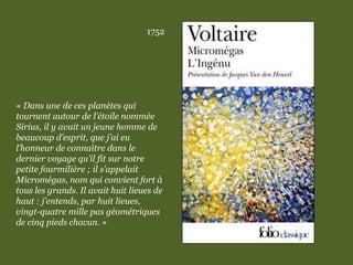 1752
« Dans une de ces planètes qui
tournent autour de l’étoile nommée
Sirius, il y avait un jeune homme de
beaucoup d’esprit, que j’ai eu
l’honneur de connaître dans le
dernier voyage qu’il fit sur notre
petite fourmilière ; il s’appelait
Micromégas, nom qui convient fort à
tous les grands. Il avait huit lieues de
haut : j’entends, par huit lieues,
vingt-quatre mille pas géométriques
de cinq pieds chacun. »
 