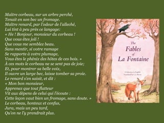Maître corbeau, sur un arbre perché,
Tenait en son bec un fromage.
Maître renard, par l’odeur de l’alleché,
Lui tint à peu près ce langage:
« He ! Bonjour, monsieur du corbeau !
Que vous êtes joli !
Que vous me semblez beau.
Sans mentir, si votre ramage
Se rapporte à votre plumage,
Vous êtes le phénix des hôtes de ces bois. »
À ces mots le corbeau ne se sent pas de joie;
Et, pour montrer sa belle voix,
Il ouvre un large bec, laisse tomber sa proie.
Le renard s’en saisit, et dit :
« Mon bon monsieur,
Apprenez que tout flatteur
Vit aux dépens de celui qui l’écoute :
Cette leçon vaut bien un fromage, sans doute. »
Le corbeau, honteux et confus,
Jura, mais un peu tard,
Qu’on ne l’y prendrait plus.
 