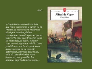 1826
« Connaissez-vous cette contrée
que l’on a surnommé le jardin de la
France, ce pays où l’on respire un
air si pur dans les plaines
verdoyantes arrosées par un grand
fleuve ? Si vous avez traversé, dans
les mois d’été, la belle Touraine,
vous aurez longtemps suivi la Loire
paisible avec enchantement, vous
aurez regretté de ne pouvoir
déterminer, entre les deux rives,
celle où vous choisiriez votre
demeure, pour y oublier les
hommes auprès d’un être aimé. »
 
