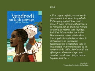 1969
« Une vague déferla, courut sur la
grève humide et lécha les pieds de
Robinson qui gisait face contre
sable. À demi inconscient encore, il
se ramassa sur lui-même et rampa
de quelques mètres vers la plage.
Puis il se laissa rouler sur le dos.
Des mouettes noires et blanches
tournoyaient en gémissant dans le
ciel céruléen où une trame
blanchâtre qui s’effilochait vers le
levant était tout ce qui restait de la
tempête de la veille. Robinson fit un
effort pour s’asseoir et éprouva
aussitôt une douleur fulgurante à
l’épaule gauche. »
Incipit de…
Vendredi ou les limbes du Pacifique
 