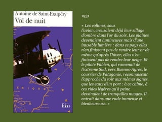 1931
« Les collines, sous
l’avion, creusaient déjà leur sillage
d’ombre dans l’or du soir. Les plaines
devenaient lumineuses mais d’une
inusable lumière : dans ce pays elles
n’en finissent pas de rendre leur or de
même qu’après l’hiver, elles n’en
finissent pas de rendre leur neige. Et
le pilote Fabien, qui ramenait de
l’extreme Sud, vers Buenos-Ayres, le
courrier de Patagonie, reconnaissait
l’approche du soir aux mêmes signes
que les eaux d’un port : à ce calme, à
ces rides légères qu’à peine
dessinaient de tranquilles nuages. Il
entrait dans une rade immense et
bienheureuse. »
 