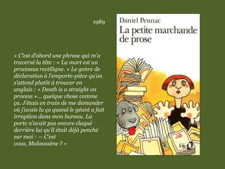 1989
« C’est d’abord une phrase qui m’a
traversé la tête : « La mort est un
processus rectiligne. » Le genre de
déclaration à l’emporte-pièce qu’on
s’attend plutôt à trouver en
anglais : « Death is a straight on
process »... quelque chose comme
ça. J’étais en train de me demander
où j’avais lu ça quand le géant a fait
irruption dans mon bureau. La
porte n’avait pas encore claqué
derrière lui qu’il était déjà penché
sur moi : ― C’est
vous, Malaussène ? »
 