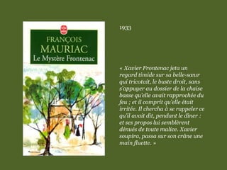 1933
« Xavier Frontenac jeta un
regard timide sur sa belle-sœur
qui tricotait, le buste droit, sans
s’appuyer au dossier de la chaise
basse qu’elle avait rapprochée du
feu ; et il comprit qu’elle était
irritée. Il chercha à se rappeler ce
qu’il avait dit, pendant le dîner :
et ses propos lui semblèrent
dénués de toute malice. Xavier
soupira, passa sur son crâne une
main fluette. »
 