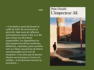 1991
« L’invitation avait été lancée la
veille de Noël. Ils arrivèrent en
plein été. Sept mois de réflexion
méningiteuse menée à hue et à dia
dans toutes les directions
imaginables. Les hypothèses les
plus saugrenues furent soulevées,
débattues, repensées, puis couchées
noir sur blanc sous forme de lettres
recommandées avec avis de
réception. C’est ainsi que le facteur
chanta mes louanges à travers la
médina : je lui donnais souvent un
pourboire. »
 