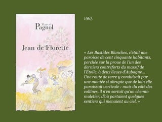1963
« Les Bastides Blanches, c’était une
paroisse de cent cinquante habitants,
perchée sur la proue de l’un des
derniers contreforts du massif de
l’Étoile, à deux lieues d’Aubagne...
Une route de terre y conduisait par
une montée si abrupte que de loin elle
paraissait verticale : mais du côté des
collines, il n’en sortait qu’un chemin
muletier, d’où partaient quelques
sentiers qui menaient au ciel. »
 