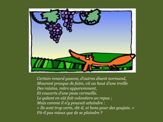 Certain renard gascon, d’autres disent normand,
Mourant presque de faim, vit au haut d’une treille
Des raisins, mûrs apparemment,
Et couverts d’une peau vermeille.
Le galant en eût fait volontiers un repas ;
Mais comme il n’y pouvait atteindre :
« Ils sont trop verts, dit-il, et bons pour des goujats. »
Fit-il pas mieux que de se plaindre ?
 