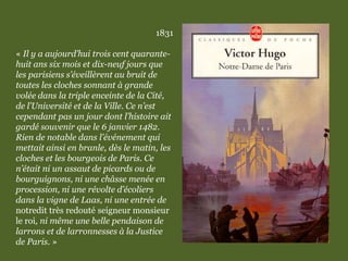 1831
« Il y a aujourd’hui trois cent quarante-
huit ans six mois et dix-neuf jours que
les parisiens s’éveillèrent au bruit de
toutes les cloches sonnant à grande
volée dans la triple enceinte de la Cité,
de l’Université et de la Ville. Ce n’est
cependant pas un jour dont l’histoire ait
gardé souvenir que le 6 janvier 1482.
Rien de notable dans l’événement qui
mettait ainsi en branle, dès le matin, les
cloches et les bourgeois de Paris. Ce
n’était ni un assaut de picards ou de
bourguignons, ni une châsse menée en
procession, ni une révolte d’écoliers
dans la vigne de Laas, ni une entrée de
notredit très redouté seigneur monsieur
le roi, ni même une belle pendaison de
larrons et de larronnesses à la Justice
de Paris. »
 