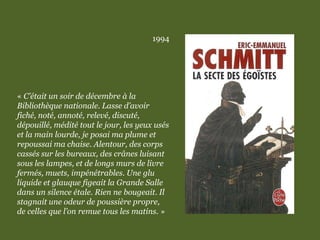 1994
« C’était un soir de décembre à la
Bibliothèque nationale. Lasse d’avoir
fiché, noté, annoté, relevé, discuté,
dépouillé, médité tout le jour, les yeux usés
et la main lourde, je posai ma plume et
repoussai ma chaise. Alentour, des corps
cassés sur les bureaux, des crânes luisant
sous les lampes, et de longs murs de livre
fermés, muets, impénétrables. Une glu
liquide et glauque figeait la Grande Salle
dans un silence étale. Rien ne bougeait. Il
stagnait une odeur de poussière propre,
de celles que l’on remue tous les matins. »
 