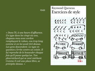 1949
« Dans l’S, à une heure d’affluence.
Un type dans les vingt-six ans,
chapeau mou avec cordon
remplaçant le ruban, cou trop long
comme si on lui avait tiré dessus.
Les gens descendent. Le type en
question s’irrite contre un voisin. Il
lui reproche de le bousculer chaque
fois qu’il passe quelqu’un. Ton
pleurnichard qui se veut méchant.
Comme il voit une place libre, se
précipite dessus. »
 