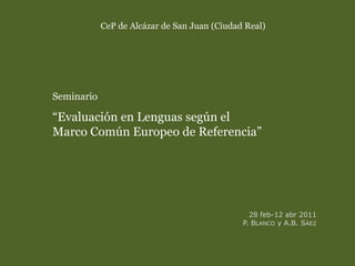 CeP de Alcázar de San Juan (Ciudad Real)
Seminario
“Evaluación en Lenguas según el
Marco Común Europeo de Referencia”
28 feb-12 abr 2011
P. BLANCO y A.B. SÁEZ
 