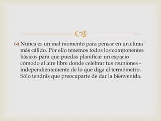 
 Nunca es un mal momento para pensar en un clima
más cálido. Por ello tenemos todos los componentes
básicos para que puedas planificar un espacio
cómodo al aire libre donde celebrar tus reuniones -
independientemente de lo que diga el termómetro.
Sólo tendrás que preocuparte de dar la bienvenida.
 