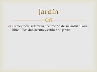 
 Es mejor considerar la decoración de su jardín al aire
libre. Ellos dan acento y estilo a su jardín.
Jardín
 