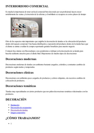 INTERIORISMO COMERCIAL
Es mucha la importancia de tener un local comercial bien decorado por un profesional, hacen crecer
notablemente las ventas y la inversión de la reforma y el mobiliario se recupera en cortos plazos de tiempo
Otro de los aspectos más importantes que engloba la decoración de tiendas es la colocación del producto
dentro del espacio comercial. Una buena distribución y exposición del producto dentro de la tienda hace que
el cliente se anime a realizar la compra reportando grandes beneficios para nuestro negocio.
Contacte hoy mismo con Decorashops y nos pondremos a trabajar en la decoración de su tienda para
hacerla realmente atractiva para el cliente final. Disponemos de muchos tipos de decoraciones
Decoraciones modernas
Decoraciones modernas de tiendas con ambientes bastante cargados, coloridos y constantes cambios de
productos según modas y temporadas.
Decoraciones clásicas
Decoraciones con ambientes poco cargados de productos y colores relajantes, sin excesivos cambios de
colocación de productos.
Decoraciones temáticas
Tiendas muy especializadas en ciertos productos que nos piden decoraciones temáticas relacionadas con los
productos.
DECORACIÓN
Iluminación
Decoración de escaparates
Decoración de tiendas
imagen corporativa
¿CÓMO TRABAJAMOS?
1
 