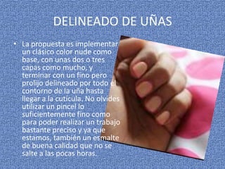 DELINEADO DE UÑAS
• La propuesta es implementar
  un clásico color nude como
  base, con unas dos o tres
  capas como mucho, y
  terminar con un fino pero
  prolijo delineado por todo el
  contorno de la uña hasta
  llegar a la cutícula. No olvides
  utilizar un pincel lo
  suficientemente fino como
  para poder realizar un trabajo
  bastante preciso y ya que
  estamos, también un esmalte
  de buena calidad que no se
  salte a las pocas horas.
 