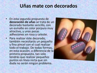 Uñas mate con decorados

• En esta segunda propuesta de
  decoración de uñas se trata de un
  decorado bastante sencillo, con
  un esmalte en color púrpura muy
  atractivo, y unas pocas
  adhesiones en rosa y celeste.
• Para realizar éste decorado,
  también necesitarás un pequeño
  y fino pincel con el cual realizar
  todo el trabajo. De todas formas,
  en esta ocasión, a diferencia de la
  primera propuesta, tan solo
  tendrás que realizar pequeños
  puntos en línea recta que sin
  duda no serán ningún problema.
 