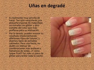Uñas en degradé

• Es realmente muy sencilla de
  hacer. Tan solo necesitarás una
  pequeña esponja de maquillaje,
  un esmalte con glitter y otro
  esmalte del color que más
  prefieras para su realización.
• Por lo demás, puedes innovar tu
  resultado implementando
  diferentes tipos de colores, y
  diversos tipos de esmaltes
  satinados. Para una fiesta, no
  dudes en realizar las
  combinaciones más audaces y
  llamativas de todas. ¿Y como
  toque final? Tan solo un poco de
  glitter para brillar toda la noche.
 