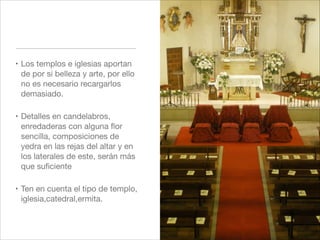 ! Los templos e iglesias aportan
  de por si belleza y arte, por ello
  no es necesario recargarlos
  demasiado. "

! Detalles en candelabros,
  enredaderas con alguna ﬂor
  sencilla, composiciones de
  yedra en las rejas del altar y en
  los laterales de este, serán más
  que suﬁciente"

! Ten en cuenta el tipo de templo,
  iglesia,catedral,ermita.
 