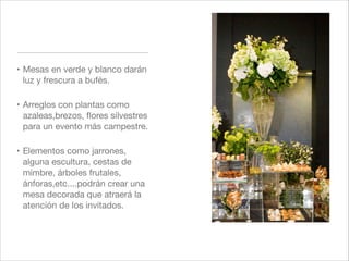 ! Mesas en verde y blanco darán
  luz y frescura a bufés."

! Arreglos con plantas como
  azaleas,brezos, ﬂores silvestres
  para un evento más campestre."

! Elementos como jarrones,
  alguna escultura, cestas de
  mimbre, árboles frutales,
  ánforas,etc....podrán crear una
  mesa decorada que atraerá la
  atención de los invitados.
 