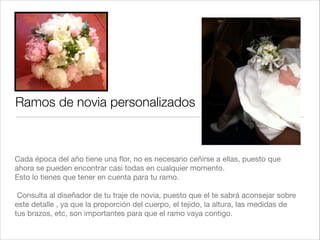 Ramos de novia personalizados



Cada época del año tiene una ﬂor, no es necesario ceñirse a ellas, puesto que
ahora se pueden encontrar casi todas en cualquier momento."
Esto lo tienes que tener en cuenta para tu ramo."
!
 Consulta al diseñador de tu traje de novia, puesto que el te sabrá aconsejar sobre
este detalle , ya que la proporción del cuerpo, el tejido, la altura, las medidas de
tus brazos, etc, son importantes para que el ramo vaya contigo.
 
