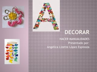 DECORAR
HACER MANUALIDADES
Presentado por:
Angelica Lizette López Espinoza
 