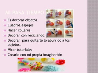 MI PASA TIEMPO
⦿ Es decorar objetos
⦿ Cuadros,espejos
⦿ Hacer collares.
⦿ Decorar con reciclando.
⦿ Decorar para quitarle lo aburrido a los
objetos.
⦿ Mirar tutoriales
⦿ Crearlo con mi propia imaginación
 