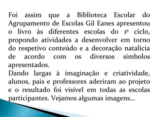 Foi assim que a Biblioteca Escolar do 
Agrupamento de Escolas Gil Eanes apresentou 
o livro às diferentes escolas do 1º ciclo, 
propondo atividades a desenvolver em torno 
do respetivo conteúdo e a decoração natalícia 
de acordo com os diversos símbolos 
apresentados. 
Dando largas à imaginação e criatividade, 
alunos, pais e professores aderiram ao projeto 
e o resultado foi visível em todas as escolas 
participantes. Vejamos algumas imagens… 
 