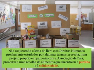 Não esquecendo o lema do livro e os Direitos Humanos 
previamente estudados por algumas turmas, a escola, num 
projeto próprio em parceria com a Associação de Pais, 
procedeu a uma recolha de alimentos que incentivou à partilha 
e à solidariedade. 
 