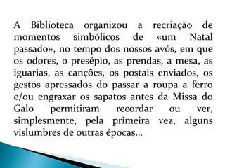 A Biblioteca organizou a recriação de 
momentos simbólicos de «um Natal 
passado», no tempo dos nossos avós, em que 
os odores, o presépio, as prendas, a mesa, as 
iguarias, as canções, os postais enviados, os 
gestos apressados do passar a roupa a ferro 
e/ou engraxar os sapatos antes da Missa do 
Galo permitiram recordar ou ver, 
simplesmente, pela primeira vez, alguns 
vislumbres de outras épocas… 
 