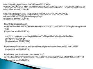 http://1.bp.blogspot.com/-U5HDN5hvevQ/Tt5TKVp- 
VCI/AAAAAAAAIUM/_MZK_RxYHn8/s1600/12gifnatalmagiagifs+-+C%25C3%25B3pia.gif 
(disponível em 09/12/2014) 
http://1.bp.blogspot.com/-IqGBgVL5abI/Tt5T1JW4wFI/AAAAAAAAIVE/- 
n9cvtu1NNA/s1600/98gifnatalmagiagifs.gif 
(disponível em 09/12/2014) 
http://2.bp.blogspot.com/- 
crmle70TZao/Tt5UDF3POkI/AAAAAAAAIVU/E6YSCYzhWOM/s1600/danglersmagianatal 
19.gif 
(disponível em 09/12/2014) 
http://1.bp.blogspot.com/-Wy6iIB8XnAs/TuZQ-p0A2aI/AAAAAAAAIZo/T8n- 
Ubv8qtw/s1600/01.gif 
(disponível em 09/12/2014) 
http://www.gifs-animados.es/clip-art/burros/gifs-animados-burros-163109-78862/ 
(disponível em 09/12/2014) 
http://www.1papacaio.com.br/modules.php? 
op=modload&name=Cliparts&file=index&do=showgall&gid=282&offset=18&orderby=titl 
eA 
(disponível em 09/12/2014) 
 
