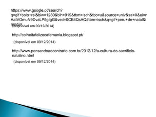 https://www.google.pt/search? 
q=gif+bolo+rei&biw=1280&bih=919&tbm=isch&tbo=u&source=univ&sa=X&ei=n 
AaIVOmuN9DvaLP5gIgG&ved=0CB4QsAQ#tbm=isch&q=gif+peru+de+natal&i 
mgdii=_ 
(disponível em 09/12/2014) 
http://colheitafelizecafemania.blogspot.pt/ 
(disponível em 09/12/2014) 
http://www.pensandoaocontrario.com.br/2012/12/a-cultura-do-sacrificio-natalino. 
html 
(disponível em 09/12/2014) 

