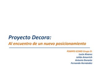 Proyecto Decora:
Al encuentro de un nuevo posicionamiento
                              PSMIPD ICEMD Grupo D:
                                         Lucía Alvarez
                                      Julián Amorrich
                                     Antonio Durante
                                 Fernando Hernández
 
