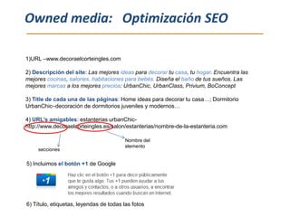 Owned media: Optimización SEO

1)URL –www.decoraelcorteingles.com

2) Descripción del site: Las mejores ideas para decorar tu casa, tu hogar. Encuentra las
mejores cocinas, salones, habitaciones para bebés. Diseña el baño de tus sueños. Las
mejores marcas a los mejores precios: UrbanChic, UrbanClass, Privium, BoConcept

3) Title de cada una de las páginas: Home ideas para decorar tu casa…; Dormitorio
UrbanChic–decoración de dormitorios juveniles y modernos…

4) URL’s amigables: estanterias urbanChic-
http://www.decoraelcorteingles.es/salon/estanterias/nombre-de-la-estanteria.com

                                         Nombre del
                                         elemento
     secciones

5) Incluimos el botón +1 de Google




6) Título, etiquetas, leyendas de todas las fotos
 