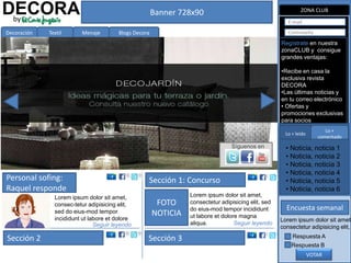 DECORA
 by
                                                       Banner 728x90                                          ZONA CLUB

                                                                                                        E-mail

Decoración   Textil      Menaje         Blogs Decora                                                    Contraseña

                                                                                                     Regístrate en nuestra
                                                                                                     zonaCLUB y consigue
                                                                                                     grandes ventajas:

                                                                                                     •Recibe en casa la
                                                                                                     exclusiva revista
                                                                                                     DECORA
                                                                                                     •Las últimas noticias y
                                                                                                     en tu correo electrónico
                                                                                                     • Ofertas y
                                                                                                     promociones exclusivas
                                                                                                     para socios
                                                                                                                          Lo +
                                                                                                       Lo + leído
                                                                                                                       comentado
                                                                                 Síguenos en           • Noticia, noticia 1
                                                                                                       • Noticia, noticia 2
                                                                                                       • Noticia, noticia 3
                                                                                                       • Noticia, noticia 4
Personal sofing:                                   Sección 1: Concurso                                 • Noticia, noticia 5
Raquel responde                                                                                        • Noticia, noticia 6
               Lorem ipsum dolor sit amet,                       Lorem ipsum dolor sit amet,
               consec-tetur adipisicing elit,           FOTO     consectetur adipisicing elit, sed
                                                                 do eius-mod tempor incididunt         Encuesta semanal
               sed do eius-mod tempor                  NOTICIA   ut labore et dolore magna
               incididunt ut labore et dolore                                                        Lorem ipsum dolor sit amet,
                               Seguir leyendo                    aliqua.           Seguir leyendo
                                                                                                     consectetur adipisicing elit,

Sección 2                                          Sección 3                                              Respuesta A
                                                                                                         Respuesta B
                                                                                                                    VOTAR
 