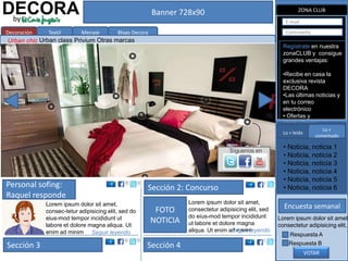DECORA
 by
                                                         Banner 728x90                                         ZONA CLUB

                                                                                                          E-mail

Decoración    Textil       Menaje         Blogs Decora                                                    Contraseña
Urban chic Urban class Privium Otras marcas
                                                                                                         Regístrate en nuestra
                                                                                                         zonaCLUB y consigue
                                                                                                         grandes ventajas:

                                                                                                         •Recibe en casa la
                                                                                                         exclusiva revista
                                                                                                         DECORA
                                                                                                         •Las últimas noticias y
                                                                                                         en tu correo
                                                                                                         electrónico
                                                                                                         • Ofertas y
                                                                                                         promociones
                                                                                                         exclusivas paraLo +
                                                                                                         Lo + leído
                                                                                                                          socios
                                                                                                         • Compra online
                                                                                                                      comentado

                                                                                                         • Noticia, noticia 1
                                                                                   Síguenos en
                                                                                                         • Noticia, noticia 2
                                                                                                         • Noticia, noticia 3
                                                                                                         • Noticia, noticia 4
                                                                                                         • Noticia, noticia 5
Personal sofing:                                     Sección 2: Concurso                                 • Noticia, noticia 6
Raquel responde
             Lorem ipsum dolor sit amet,                           Lorem ipsum dolor sit amet,
                                                                                                         Encuesta semanal
             consec-tetur adipisicing elit, sed do        FOTO     consectetur adipisicing elit, sed
             eius-mod tempor incididunt ut                         do eius-mod tempor incididunt       Lorem ipsum dolor sit amet,
             labore et dolore magna aliqua. Ut
                                                         NOTICIA   ut labore et dolore magna           consectetur adipisicing elit,
             enim ad minim Seguir leyendo                          aliqua. Ut enim ad minim
                                                                                     Seguir leyendo
                                                                                                           Respuesta A
Sección 3                                            Sección 4                                             Respuesta B
                                                                                                                   VOTAR
 