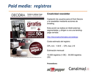Paid media: registros
                  Creatividad newsletter

                  Captación de usuarios para el Club Decora
                  y la newsletter mediante acciones de
                  emailing.

                  Esta acción se realiza en bbdd externas
                  segmentadas, y dirigen a una una landing-
                  page cerrada:

                  http://decoraelcorteingles.es/catalogo

                  Coste estimado del registro:

                  CPL mín: 1.50 € - CPL max: 2 €

                  Estimación mensual:

                  10.000 registros (1.5€) - 30.000 registros
                  (2€)


                  Proveedores:
 