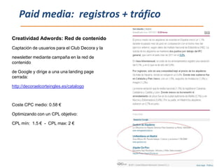 Paid media: registros + tráfico

Creatividad Adwords: Red de contenido
Captación de usuarios para el Club Decora y la

newsletter mediante campaña en la red de
contenido

de Google y dirige a una una landing page
cerrada:

http://decoraelcorteingles.es/catalogo



Coste CPC medio: 0.58 €

Optimizando con un CPL objetivo:

CPL mín: 1.5 € - CPL max: 2 €
 