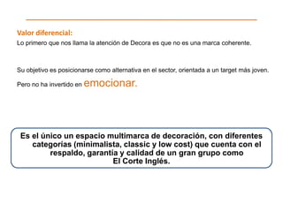Valor diferencial:
Lo primero que nos llama la atención de Decora es que no es una marca coherente.



Su objetivo es posicionarse como alternativa en el sector, orientada a un target más joven.

Pero no ha invertido en   emocionar.



 Es el único un espacio multimarca de decoración, con diferentes
    categorías (minimalista, classic y low cost) que cuenta con el
         respaldo, garantía y calidad de un gran grupo como
                          El Corte Inglés.
 
