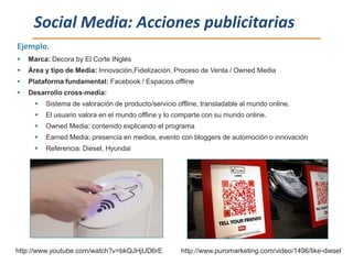 Social Media: Acciones publicitarias
Ejemplo.
   Marca: Decora by El Corte INglés
   Área y tipo de Media: Innovación,Fidelización, Proceso de Venta / Owned Media
   Plataforma fundamental: Facebook / Espacios offline
   Desarrollo cross-media:
         Sistema de valoración de producto/servicio offline, transladable al mundo online.
         El usuario valora en el mundo offline y lo comparte con su mundo online.
         Owned Media: contenido explicando el programa
         Earned Media: presencia en medios, evento con bloggers de automoción o innovación
         Referencia: Diesel, Hyundai




http://www.youtube.com/watch?v=bkQJHjUD6rE            http://www.puromarketing.com/video/1496/like-diesel
 