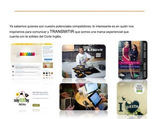 Ya sabemos quienes son nuestro potenciales competidores: lo interesante es en quién nos
inspiramos para comunicar y TRANSMITIR que somos una marca experiencial que
cuenta con la solidez del Corte Inglés.
 