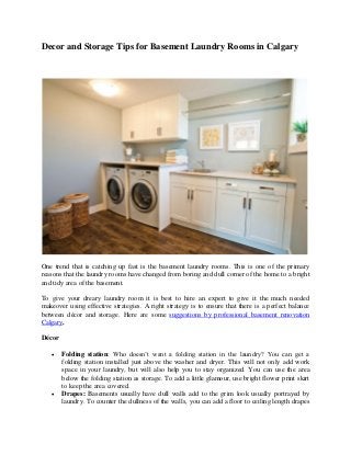 Decor and Storage Tips for Basement Laundry Rooms in Calgary
One trend that is catching up fast is the basement laundry rooms. This is one of the primary
reasons that the laundry rooms have changed from boring and dull corner of the home to a bright
and tidy area of the basement.
To give your dreary laundry room it is best to hire an expert to give it the much needed
makeover using effective strategies. A right strategy is to ensure that there is a perfect balance
between décor and storage. Here are some suggestions by professional basement renovation
Calgary.
Décor
 Folding station: Who doesn’t want a folding station in the laundry? You can get a
folding station installed just above the washer and dryer. This will not only add work
space in your laundry, but will also help you to stay organized. You can use the area
below the folding station as storage. To add a little glamour, use bright flower print skirt
to keep the area covered.
 Drapes: Basements usually have dull walls add to the grim look usually portrayed by
laundry. To counter the dullness of the walls, you can add a floor to ceiling length drapes
 