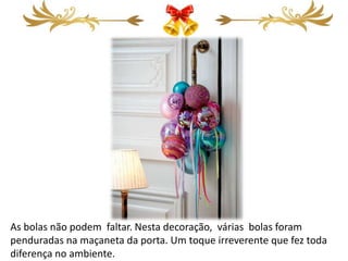 As bolas não podem faltar. Nesta decoração, várias bolas foram
penduradas na maçaneta da porta. Um toque irreverente que fez toda
diferença no ambiente.
 