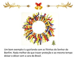 Um bom exemplo é a guirlanda com as fitinhas do Senhor do
Bonfim. Nada melhor do que trazer proteção e ao mesmo tempo
deixar o décor com a cara do Brasil.
 