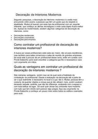 Decoração de Interiores Modernos
Segundo pesquisas, a decoração de interiores modernos é o estilo mais
procurando entre jovens e pessoas que têm um gosto que diz respeito à
atualidade. Muitos já buscam por esse tipo de profissional com um requinte
diferente, que conheça as últimas tecnologias e onde cada objeto ficará melhor
etc. Apesar da modernidade, existem algumas categorias de decoração de
interiores, como:
 Decorações residenciais;
 Decorações corporativas;
 Decorações para empresa.
Como contratar um profissional de decoração de
interiores modernos?
A busca por esses profissionais está cada vez maior, não só para residências,
mas também para salas comerciais e salas de reunião de grandes empresas.
Se você está a procura de um profissional desse ramo, entre em contato com
Pricila Dalzochio para você encontrar a categoria que lhe é necessária e saia
com orçamento em mãos.
Quais as vantagens em contratar um profissional de
decoração de interiores modernos ?
São inúmeras vantagens, porém isso vai de qual será a finalidade da
contratação do profissional. Desde a realização da decoração até a parte de
ver o que realmente é necessário no local e o que não é. Muitas pessoas têm o
costume de guardar objetos e coisas que já não utilizam mais, porém acabam
deixando naquele cantinho que não faz diferença, acabando com o espaço e
com toda beleza do lugar. Se você quer deixar seu ambiente mais moderno
com tudo que tem direito sem parecer algo piegas, faça seu orçamento na
Pricila Dalzochio e conheça um pouco mais sobre todos os estilos e exemplos
para você.
 