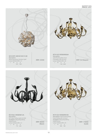 MRP: 80000
(Black)
KCH-BLC-MX809812A
Description:
D/C Swan Ceiling Light G4/20W
Available in: Black/Red/White
Gold/Chrome
Lamp: G4 Bulb 20W x 12
L W D H
710 620
MRP: 170000
(Gold)
KCH-GLD-MX809818A
Description: Gold Finishing Meta
Swan Ceiling with 18 Arms
Available in: Black/Red/White
Gold/Chrome
Lamp: G4 Bulb 20W x 18
L W D H
860 780
DECORATIVE LIGHTS
PRICE LIST
10
MRP: 32500
KCH-WTC-MD501001512B
Description:
White Aluminium Pendant Light
Lamp: G9 Bulb 40W x 12
L W D H
650 1300
MRP: On Request
KCH-GLD-MX809836A
Description:
Gold finishing Meta Swan
Chandelier with 36 Arms
Lamp: G4 Bulb 20W x 36
L W D H
1100 2400
All dimensions are in mm
 