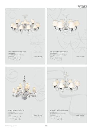 MRP: 29500
KCH-WTC-MD150300088A
Description:
Chandelier Chrome and white,
Opal glass
Lamp: E-14 LED 4W x 8
L W D H
760 1200
MRP: 32740
KCH-CHR-MD1090412A
Description:
Chandelier, Chrome, Shining
White
Lamp: E-14 LED 4W x 12
L W D H
820 1200
MRP: 22400
KCH-WTC-MX150300086A
Description:
Ceiling Chrome and white, Opal
glass
Lamp: E-14 LED 4W x 6
L W D H
430 600
MRP: 75000
KCH-WTC-MD1503000818
Description:
Chandelier Chrome and white,
Opal glass
Lamp: E-14 LED 4W x 18
L W D H
1050 1200
DECORATIVE LIGHTS
PRICE LIST
12All dimensions are in mm
 