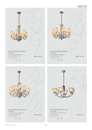 MRP: 42050
KCH-CHR-MD1503300212A
Description:
12LT Champagne Opal glass &
Chrome finish Chandelier
Lamp: E-14 4W x 12
L W D H
830 1200
MRP: 31399
KCH-CHR-MD150330028A
Description:
8LT Champagne Opal glass &
Chrome finish Chandelier
Lamp: E-14 4W x 8
L W D H
730 1200
MRP: 25199
KCH-CHR-MD150330026A
Description:
6 LT Champagne Opal glass &
Chrome finish Chandelier
Lamp: E-14 4W x 6
L W D H
600 1200
MRP: 9500
KCH-CHR-MD160275216A
Description:
6LT Opal glass Chandelier with
Chrome finish
Lamp: E-14 4W x 6
L W D H
600 1200
DECORATIVE LIGHTS
PRICE LIST
13All dimensions are in mm
 