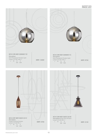 MRP: 9750
KCH-CHR-MD130900011C
Description:
Semi-Transparent Pendant Light
Lamp: E-27 LED 14W x 1
L W D H
300 1200
MRP: 12000
KCH-CHR-MD130900011D
Description:
Semi-Transparent Pendant Light
Lamp: E-27 LED 14W x 1
L W D H
350 1200
MRP: 4150
KCH-CHR-MD150031261B
Description:Smoky Glass Pendant
Lamp: E-27 LED 9W x 1
L W D H
200 1200
MRP: 4700
KCH-COP-MD150031251C
Description:
Cooper Finishing Pendant
Lamp: E-27 LED 5W x 1
L W D H
100 1200
DECORATIVE LIGHTS
PRICE LIST
15All dimensions are in mm
 
