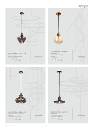 MRP: 4300
KCH-CHR-MD150031271C
Description:
Smoky Glass Pendant
Lamp: E-27 LED 9W x 1
L W D H
220 1200
MRP: 4300
KCH-CHR-MD150031291B
Description:
Chrome Finishing Pendant
Lamp: E-27 LED 9W x 1
L W D H
160 1200
MRP: 4800
KCH-CHR-MD150031261C
Description:Chrome Finishing
Pendant
Lamp: E-27 LED 14W x 1
L W D H
230 1200
MRP: 5250
KCH-CHR-MD150273871B
Description:
Brass finish with Clear glass
pendant
Lamp: E 27 7W x 1
L W D H
200 1200
DECORATIVE LIGHTS
PRICE LIST
17All dimensions are in mm
 