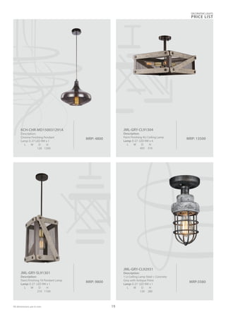 MRP: 13500
JML-GRY-CL91304
Description:
Paint Finishing 4Lt Ceiling Lamp
Lamp: E-27 LED 9W x 4
L W D H
405 310
MRP: 9800
JML-GRY-SL91301
Description:
Paint Finishing 1lt Pendant Lamp
Lamp: E-27 LED 9W x 1
L W D H
210 1100
MRP:3580
JML-GRY-CL92931
Description:
1 Lt Ceiling Lamp Steel + Concrete
Grey with Antique Point
Lamp: E-27 LED 9W x 1
L W D H
130 280
DECORATIVE LIGHTS
PRICE LIST
19
MRP: 4800
KCH-CHR-MD150031291A
Description:
Chrome Finishing Pendant
Lamp: E-27 LED 9W x 1
L W D H
120 1200
All dimensions are in mm
 