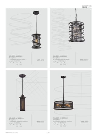 MRP: 4750
JML-BRN-SL880861
Description:
1 Lt Pendant Steel Dark Brown
Lamp: E-27 LED 9W x 1
L W D H
180 1300
MRP: 13250
JML-BRN-SL880863
Description:
3 Lt Pendant Steel Dark Brown
Lamp: E-27 LED 9W x 3
L W D H
460 1300
MRP: 9800
JML-COP-SL180464B
Description:
4 Lt Pendant Lamp Rusty Finishing
Lamp: E-27 LED 9W x 4
L W D H
480 1300
MRP:2350
JML-COP-SL180461A
Description:
1 Lt Pendant Lamp Rusty Finishing
Lamp: E-27 LED 9W x 1
L W D H
130 1100
DECORATIVE LIGHTS
PRICE LIST
23All dimensions are in mm
 